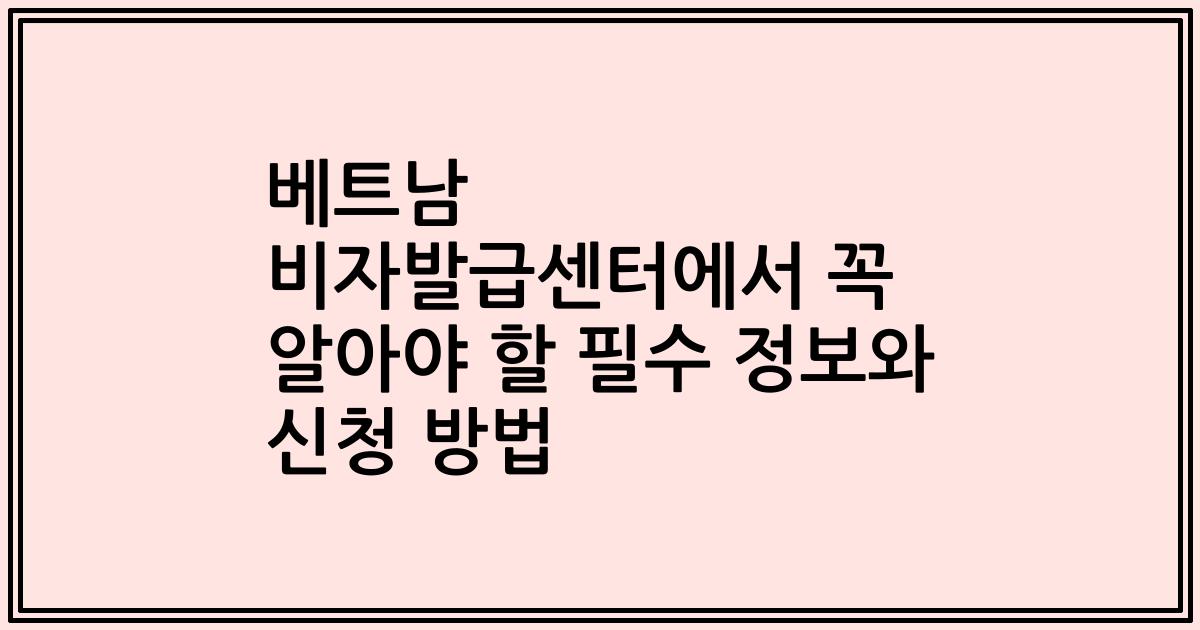 베트남 비자발급센터에서 꼭 알아야 할 필수 정보와 신청 방법